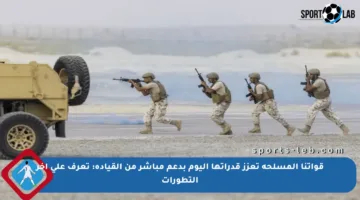 قواتنا المسلحة تعزز قدراتها اليوم بدعم مباشر من القيادة: تعرف على آخر التطورات